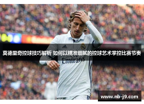 莫德里奇控球技巧解析 如何以精准细腻的控球艺术掌控比赛节奏