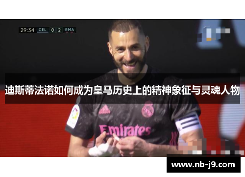 迪斯蒂法诺如何成为皇马历史上的精神象征与灵魂人物