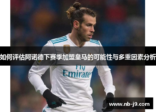 如何评估阿诺德下赛季加盟皇马的可能性与多重因素分析