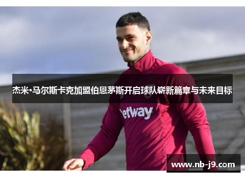 杰米·马尔斯卡克加盟伯恩茅斯开启球队崭新篇章与未来目标