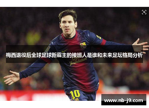 梅西退役后全球足球新霸主的接班人是谁和未来足坛格局分析