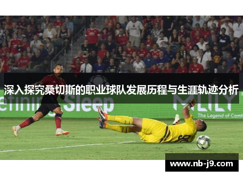 深入探究桑切斯的职业球队发展历程与生涯轨迹分析 深入探究桑切斯的职业球队发展历程与生涯轨迹分析
