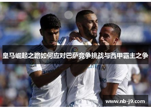 皇马崛起之路如何应对巴萨竞争挑战与西甲霸主之争