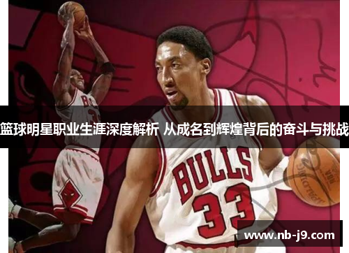 篮球明星职业生涯深度解析 从成名到辉煌背后的奋斗与挑战