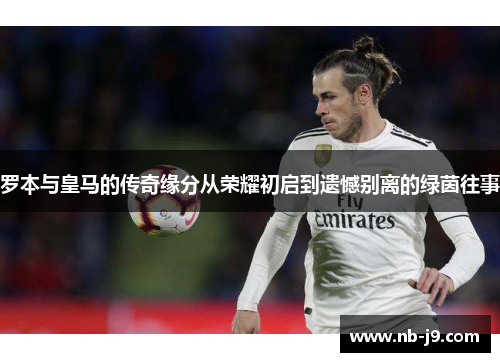 罗本与皇马的传奇缘分从荣耀初启到遗憾别离的绿茵往事