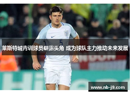 莱斯特城青训球员崭露头角 成为球队主力推动未来发展 莱斯特城青训球员崭露头角 成为球队主力推动未来发展