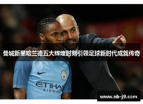 曼城新星哈兰德五大辉煌时刻引领足球新时代成就传奇 曼城新星哈兰德五大辉煌时刻引领足球新时代成就传奇
