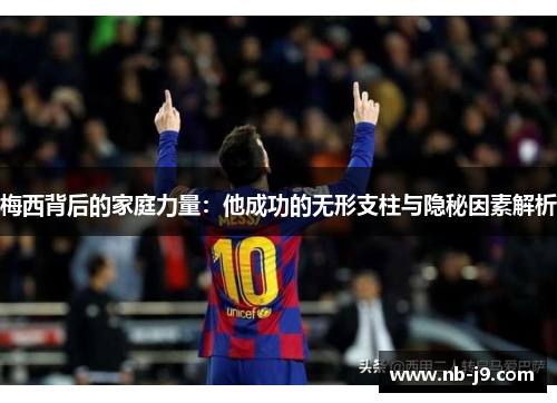 梅西背后的家庭力量：他成功的无形支柱与隐秘因素解析
