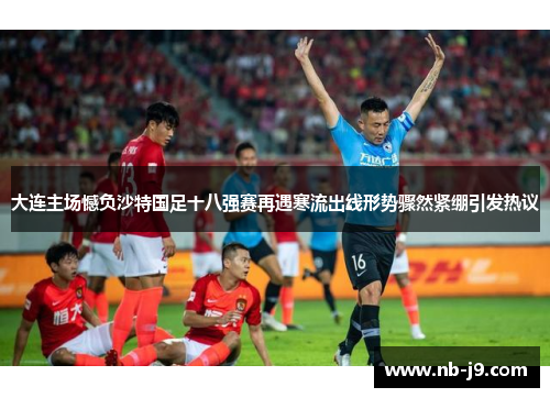 大连主场憾负沙特国足十八强赛再遇寒流出线形势骤然紧绷引发热议