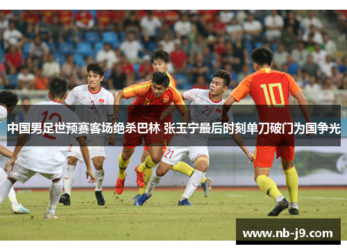 中国男足世预赛客场绝杀巴林 张玉宁最后时刻单刀破门为国争光 中国男足世预赛客场绝杀巴林 张玉宁最后时刻单刀破门为国争光